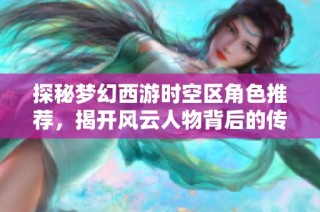 探秘梦幻西游时空区角色推荐，揭开风云人物背后的传奇故事与成就