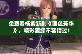 免费看杨紫新剧《国色芳华》，精彩演绎不容错过！