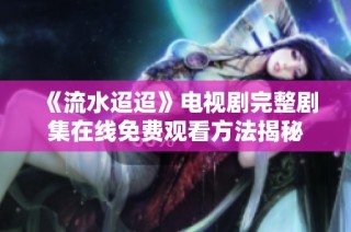 《流水迢迢》电视剧完整剧集在线免费观看方法揭秘