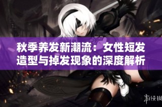 秋季养发新潮流：女性短发造型与掉发现象的深度解析与美丽建议
