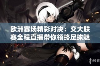 欧洲赛场精彩对决：交大联赛全程直播带你领略足球魅力