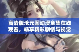 高清版沧元图动漫全集在线观看，畅享精彩剧情与视觉盛宴