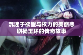 沉迷于欲望与权力的美丽悲剧杨玉环的传奇故事