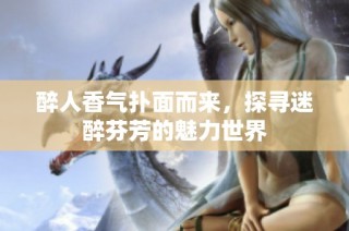 醉人香气扑面而来，探寻迷醉芬芳的魅力世界