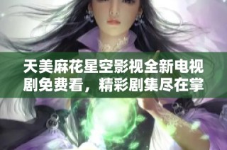 天美麻花星空影视全新电视剧免费看，精彩剧集尽在掌握中