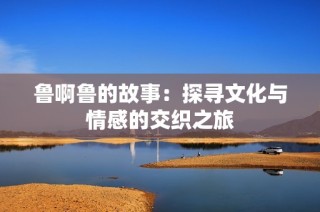 鲁啊鲁的故事：探寻文化与情感的交织之旅