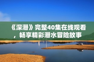 《深潜》完整40集在线观看，畅享精彩潜水冒险故事
