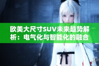 欧美大尺寸SUV未来趋势解析：电气化与智能化的融合发展