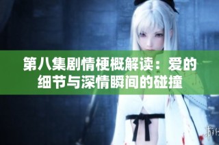 第八集剧情梗概解读：爱的细节与深情瞬间的碰撞
