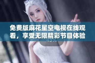 免费版麻花星空电视在线观看，享受无限精彩节目体验