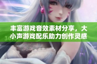 丰富游戏音效素材分享，大小声游戏配乐助力创作灵感