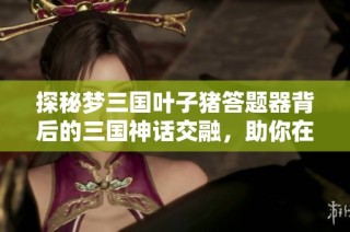 探秘梦三国叶子猪答题器背后的三国神话交融，助你在战场中脱颖而出