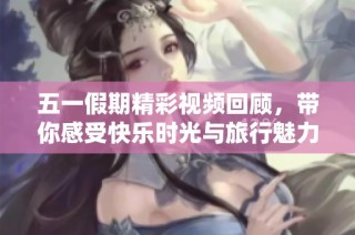 五一假期精彩视频回顾，带你感受快乐时光与旅行魅力