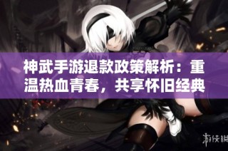 神武手游退款政策解析：重温热血青春，共享怀旧经典乐趣