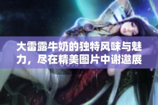 大雷露牛奶的独特风味与魅力，尽在精美图片中谢邀展示