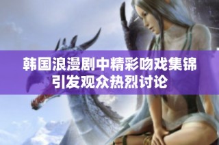 韩国浪漫剧中精彩吻戏集锦引发观众热烈讨论