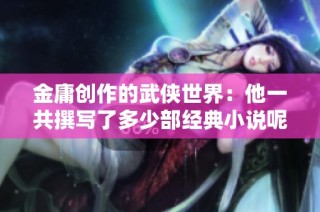 金庸创作的武侠世界：他一共撰写了多少部经典小说呢