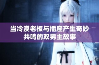 当冷漠老板与插座产生奇妙共鸣的双男主故事