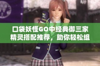 口袋妖怪GO中经典御三家精灵搭配推荐，助你轻松组建理想梦幻阵容
