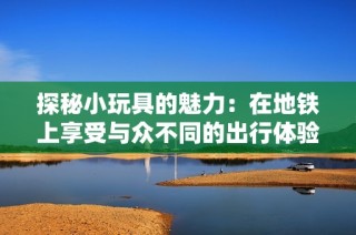 探秘小玩具的魅力：在地铁上享受与众不同的出行体验