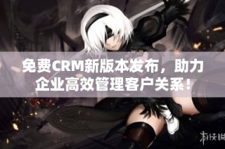 免费CRM新版本发布，助力企业高效管理客户关系！