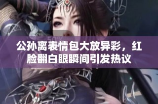 公孙离表情包大放异彩，红脸翻白眼瞬间引发热议