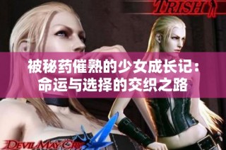 被秘药催熟的少女成长记：命运与选择的交织之路