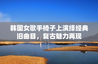 韩国女歌手椅子上演绎经典旧曲目，复古魅力再现