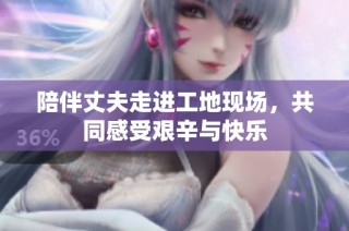 陪伴丈夫走进工地现场，共同感受艰辛与快乐