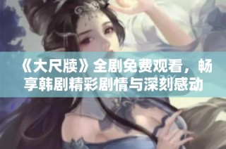 《大尺牍》全剧免费观看，畅享韩剧精彩剧情与深刻感动