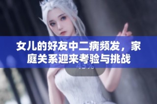 女儿的好友中二病频发，家庭关系迎来考验与挑战