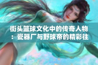 街头篮球文化中的传奇人物：瓷器厂与野球帝的精彩往事揭秘