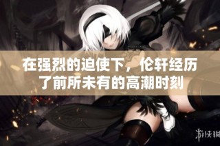在强烈的迫使下，伦轩经历了前所未有的高潮时刻