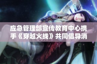 应急管理部宣传教育中心携手《穿越火线》共同倡导消防安全意识，提高公众防火常识与应急能力