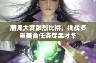 厨师大赛激烈比拼，挑战多重美食任务尽显才华