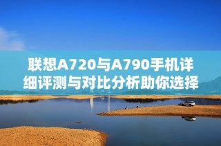联想A720与A790手机详细评测与对比分析助你选择最佳数码设备