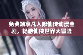 免费畅享凡人修仙传动漫全剧，畅游仙侠世界大冒险