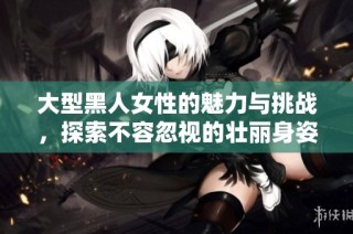 大型黑人女性的魅力与挑战，探索不容忽视的壮丽身姿