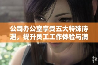 公司办公室享受五大特殊待遇，提升员工工作体验与满意度