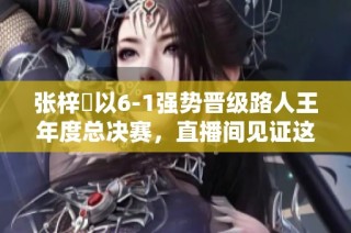 张梓祎以6-1强势晋级路人王年度总决赛，直播间见证这一传奇时刻！