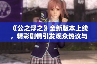 《公之浮之》全新版本上线，精彩剧情引发观众热议与期待