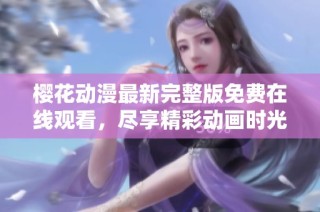 樱花动漫最新完整版免费在线观看，尽享精彩动画时光