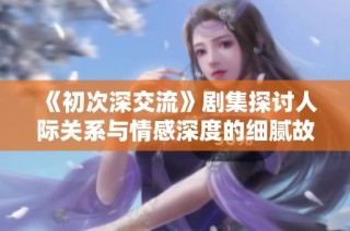 《初次深交流》剧集探讨人际关系与情感深度的细腻故事