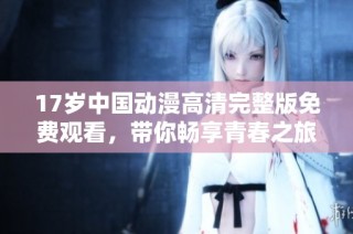 17岁中国动漫高清完整版免费观看，带你畅享青春之旅