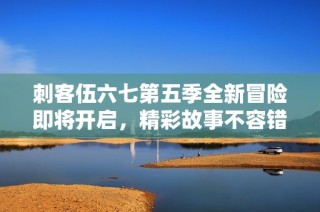 刺客伍六七第五季全新冒险即将开启，精彩故事不容错过