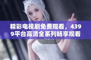 精彩电视剧免费观看，4399平台高清全系列畅享观看体验