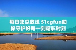 每日吃瓜放送 51cgfun助你守护好每一刻精彩时刻