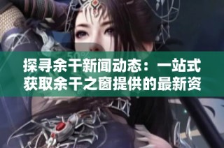 探寻余干新闻动态：一站式获取余干之窗提供的最新资讯与活动信息