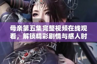 母亲第五集完整视频在线观看，解锁精彩剧情与感人时刻