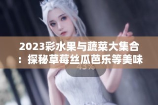 2023彩水果与蔬菜大集合：探秘草莓丝瓜芭乐等美味佳品